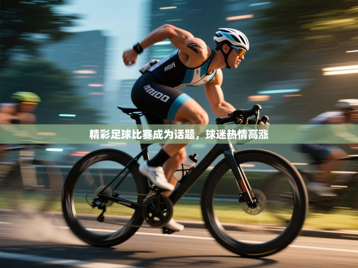 精彩足球比赛成为话题,球迷热情高涨 第1张