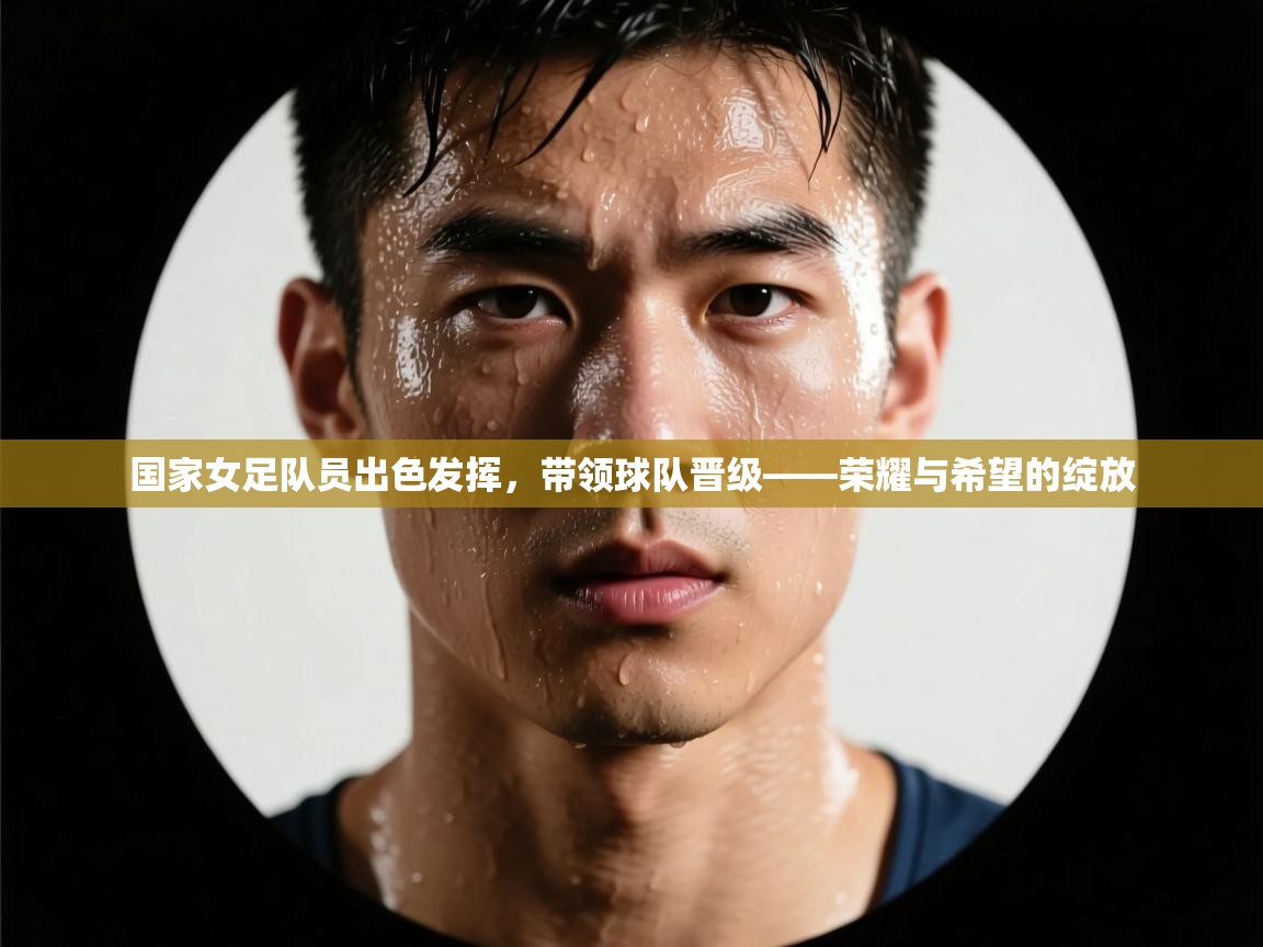 国家女足队员出色发挥,带领球队晋级——荣耀与希望的绽放 第2张
