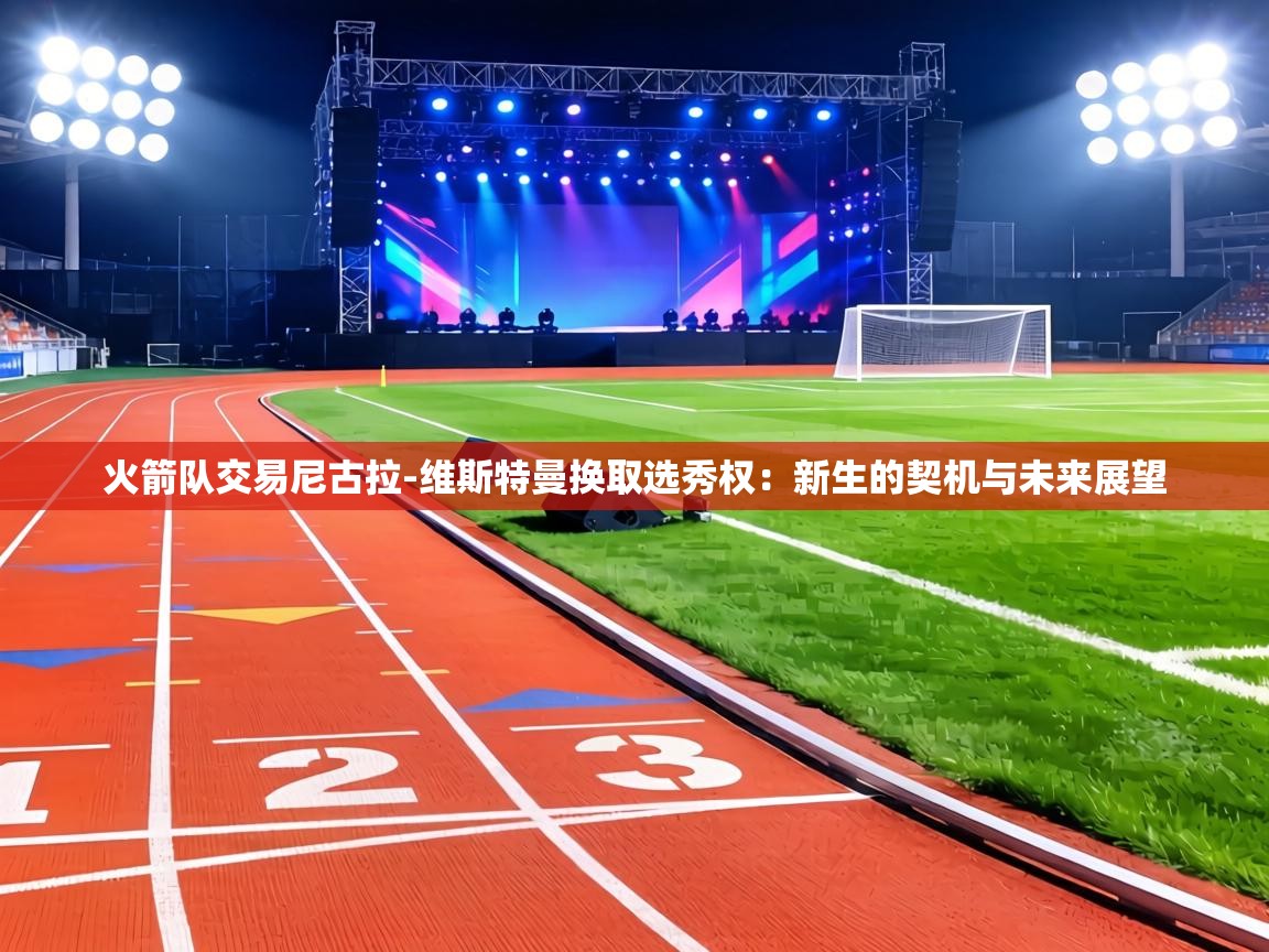 火箭队交易尼古拉-维斯特曼换取选秀权：新生的契机与未来展望  第2张